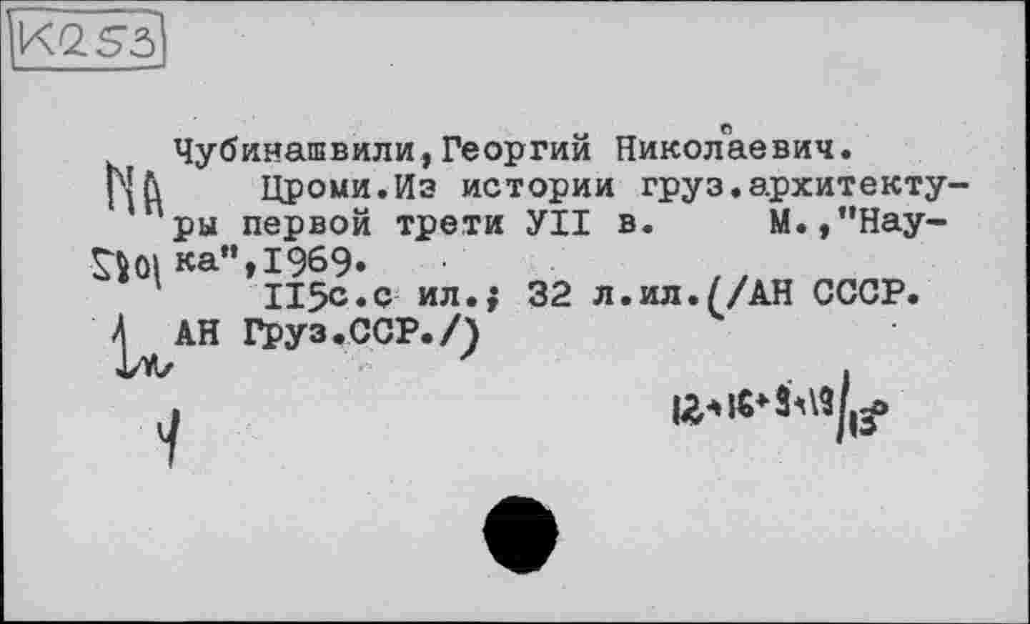 ﻿K2S3
Чубинашвили,Георгий Николаевич.
Nh Цроми.Иэ истории груз.архитектуры первой трети УІІ в. М.,"Нау-
^01 ка",1969.
115с.с ил.; 32 л.ил.//АН СССР.
^АН Груз.ССР./)